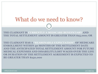 What do we need to know?

THE CLAIMANT IS CURRENTLY A MEDICARE BENEFICIARY AND
THE TOTAL SETTLEMENT AMOUNT IS GREATER THAN $25,000; OR

THE CLAIMANT HAS A “REASONABLE EXPECTATION” OF MEDICARE
ENROLLMENT WITHIN 30 MONTHS OF THE SETTLEMENT DATE
AND THE ANTICIPATED TOTAL SETTLEMENT AMOUNT FOR FUTURE
MEDICAL EXPENSES AND DISABILITY/LOST WAGES OVER THE LIFE
OR DURATION OF THE SETTLEMENT AGREEMENT IS EXPECTED TO
BE GREATER THAN $250,000




wbfazio@aol.com                                   07/08/09
 
