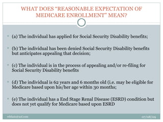 WHAT DOES “REASONABLE EXPECTATION OF
            MEDICARE ENROLLMENT” MEAN?


 (a) The individual has applied for Social Security Disability benefits;


 (b) The individual has been denied Social Security Disability benefits
   but anticipates appealing that decision;

 (c) The individual is in the process of appealing and/or re-filing for
   Social Security Disability benefits

 (d) The individual is 62 years and 6 months old (i.e. may be eligible for
   Medicare based upon his/her age within 30 months;

 (e) The individual has a End Stage Renal Disease (ESRD) condition but
   does not yet qualify for Medicare based upon ESRD

wbfazio@aol.com                                                       07/08/09
 
