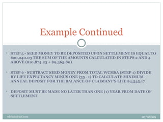 Example Continued
   STEP 5 - SEED MONEY TO BE DEPOSITED UPON SETTLEMENT IS EQUAL TO
    $20,240.03 THE SUM OF THE AMOUNTS CALCULATED IN STEPS 2 AND 4
    ABOVE ($10,874.23 + $9,365.80)

   STEP 6 - SUBTRACT SEED MONEY FROM TOTAL WCMSA (STEP 1) DIVIDE
    BY LIFE EXPECTANCY MINUS ONE (35 - 1) TO CALCULATE MINIMUM
    ANNUAL DEPOSIT FOR THE BALANCE OF CLAIMANT’S LIFE $4,545.17

   DEPOSIT MUST BE MADE NO LATER THAN ONE (1) YEAR FROM DATE OF
    SETTLEMENT




wbfazio@aol.com                                             07/08/09
 