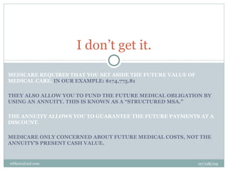 I don’t get it.

MEDICARE REQUIRES THAT YOU SET ASIDE THE FUTURE VALUE OF
MEDICAL CARE. IN OUR EXAMPLE: $174,775.81

THEY ALSO ALLOW YOU TO FUND THE FUTURE MEDICAL OBLIGATION BY
USING AN ANNUITY. THIS IS KNOWN AS A “STRUCTURED MSA.”

THE ANNUITY ALLOWS YOU TO GUARANTEE THE FUTURE PAYMENTS AT A
DISCOUNT.

MEDICARE ONLY CONCERNED ABOUT FUTURE MEDICAL COSTS, NOT THE
ANNUITY’S PRESENT CASH VALUE.


wbfazio@aol.com                                            07/08/09
 