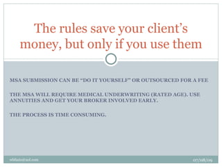 The rules save your client’s
     money, but only if you use them

MSA SUBMISSION CAN BE “DO IT YOURSELF” OR OUTSOURCED FOR A FEE

THE MSA WILL REQUIRE MEDICAL UNDERWRITING (RATED AGE). USE
ANNUITIES AND GET YOUR BROKER INVOLVED EARLY.

THE PROCESS IS TIME CONSUMING.




wbfazio@aol.com                                          07/08/09
 