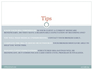 Tips
KNOW YOUR MSA THRESHOLDS. IS YOUR CLIENT A CURRENT MEDICARE
BENEFICIARY, DO THEY HAVE A REASONABLE EXPECTATION OF BECOMING ONE?

YOU WILL NEED MEDICAL UNDERWRITING. CONTACT YOUR BROKER EARLY.

COMPLETE THE MSA IN-HOUSE OR OUTSOURCE? YOUR BROKER SHOULD BE ABLE TO
HELP YOU WITH THIS.

MANAGE CLIENT EXPECTATIONS. STRUCTURED MSA SAVINGS WILL BE
SIGNIFICANT, BUT COMMUNICATE CASH COSTS UNTIL PROGRAM IS FINALIZED.




wbfazio@aol.com                                                  07/08/09
 
