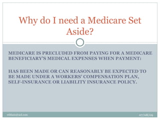 Why do I need a Medicare Set
                   Aside?

MEDICARE IS PRECLUDED FROM PAYING FOR A MEDICARE
BENEFICIARY’S MEDICAL EXPENSES WHEN PAYMENT:

HAS BEEN MADE OR CAN REASONABLY BE EXPECTED TO
BE MADE UNDER A WORKERS’ COMPENSATION PLAN,
SELF-INSURANCE OR LIABILITY INSURANCE POLICY.




wbfazio@aol.com                            07/08/09
 
