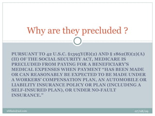 Why are they precluded ?

   PURSUANT TO 42 U.S.C. §1395Y(B)(2) AND § 1862(B)(2)(A)
   (II) OF THE SOCIAL SECURITY ACT, MEDICARE IS
   PRECLUDED FROM PAYING FOR A BENEFICIARY’S
   MEDICAL EXPENSES WHEN PAYMENT “HAS BEEN MADE
   OR CAN REASONABLY BE EXPECTED TO BE MADE UNDER
   A WORKERS’ COMPENSATION PLAN, AN AUTOMOBILE OR
   LIABILITY INSURANCE POLICY OR PLAN (INCLUDING A
   SELF-INSURED PLAN), OR UNDER NO-FAULT
   INSURANCE.”


wbfazio@aol.com                                     07/08/09
 