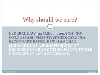 Why should we care?

     FEDERAL LAW (42 U.S.C. § 1395Y(B)) NOT
     ONLY ESTABLISHES THAT MEDICARE IS A
     SECONDARY PAYER, BUT ALSO THAT
     MEDICARE HAS A PRIORITY RIGHT OF
     RECOVERY OVER ANY OTHER ENTITY TO THE
     PROCEEDS OF ANY SETTLEMENT.




wbfazio@aol.com                         07/08/09
 
