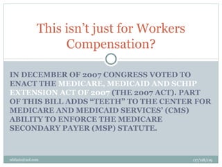 This isn’t just for Workers
                   Compensation?

IN DECEMBER OF 2007 CONGRESS VOTED TO
ENACT THE MEDICARE, MEDICAID AND SCHIP
EXTENSION ACT OF 2007 (THE 2007 ACT). PART
OF THIS BILL ADDS “TEETH” TO THE CENTER FOR
MEDICARE AND MEDICAID SERVICES’ (CMS)
ABILITY TO ENFORCE THE MEDICARE
SECONDARY PAYER (MSP) STATUTE.



wbfazio@aol.com                             07/08/09
 