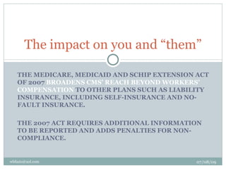 The impact on you and “them”

   THE MEDICARE, MEDICAID AND SCHIP EXTENSION ACT
   OF 2007 BROADENS CMS’ REACH BEYOND WORKERS’
   COMPENSATION TO OTHER PLANS SUCH AS LIABILITY
   INSURANCE, INCLUDING SELF-INSURANCE AND NO-
   FAULT INSURANCE.

   THE 2007 ACT REQUIRES ADDITIONAL INFORMATION
   TO BE REPORTED AND ADDS PENALTIES FOR NON-
   COMPLIANCE.


wbfazio@aol.com                               07/08/09
 