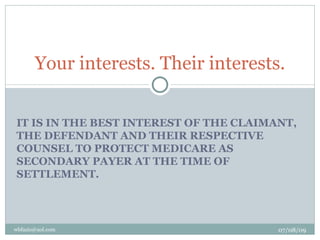 Your interests. Their interests.


IT IS IN THE BEST INTEREST OF THE CLAIMANT,
THE DEFENDANT AND THEIR RESPECTIVE
COUNSEL TO PROTECT MEDICARE AS
SECONDARY PAYER AT THE TIME OF
SETTLEMENT.




wbfazio@aol.com                         07/08/09
 
