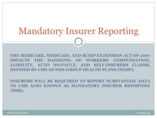 Mandatory Insurer Reporting

  THE MEDICARE, MEDICAID, AND SCHIP EXTENSION ACT OF 2007
  IMPACTS THE HANDLING OF WORKERS' COMPENSATION,
  LIABILITY, AUTO NO-FAULT, AND SELF-INSURERS CLAIMS,
  DEFINED BY CMS AS NON-GROUP HEALTH PLANS (NGHP).

  INSURERS WILL BE REQUIRED TO REPORT SUBSTANTIAL DATA
  TO CMS ALSO KNOWN AS MANDATORY INSURER REPORTING
  (MIR).




wbfazio@aol.com                                    07/08/09
 