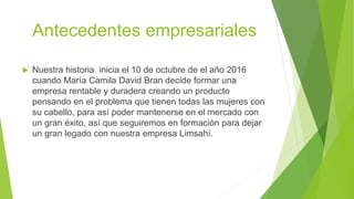 Antecedentes empresariales
 Nuestra historia inicia el 10 de octubre de el año 2016
cuando María Camila David Bran decide formar una
empresa rentable y duradera creando un producto
pensando en el problema que tienen todas las mujeres con
su cabello, para así poder mantenerse en el mercado con
un gran éxito, así que seguiremos en formación para dejar
un gran legado con nuestra empresa Limsahí.
 