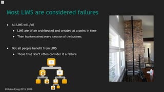 © Robin Emig 2015, 2016
Most LIMS are considered failures
● All LIMS will fail
● LIMS are often architected and created at a point in time
● Then frankensteined every iteration of the business
● Not all people benefit from LIMS
● Those that don’t often consider it a failure
 