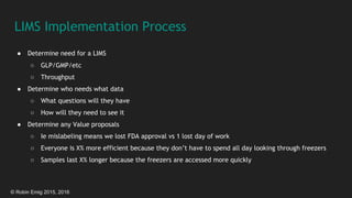 © Robin Emig 2015, 2016
LIMS Implementation Process
● Determine need for a LIMS
○ GLP/GMP/etc
○ Throughput
● Determine who needs what data
○ What questions will they have
○ How will they need to see it
● Determine any Value proposals
○ Ie mislabeling means we lost FDA approval vs 1 lost day of work
○ Everyone is X% more efficient because they don’t have to spend all day looking through freezers
○ Samples last X% longer because the freezers are accessed more quickly
 