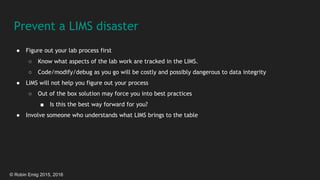 © Robin Emig 2015, 2016
Prevent a LIMS disaster
● Figure out your lab process first
○ Know what aspects of the lab work are tracked in the LIMS.
○ Code/modify/debug as you go will be costly and possibly dangerous to data integrity
● LIMS will not help you figure out your process
○ Out of the box solution may force you into best practices
■ Is this the best way forward for you?
● Involve someone who understands what LIMS brings to the table
 