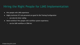 © Robin Emig 2015, 2016
Hiring the Right People for LIMS Implementation
● Hire people with LIMS experience
● Highly technical (IT) Lab personnel are good for BA/Testing/Configuration
○ can also do minor coding
● Need workflow? Hire people with workflow system experience.
○ can be LIMS workflow or CRM/etc
 