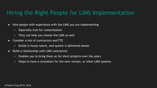 © Robin Emig 2015, 2016
Hiring the Right People for LIMS Implementation
● Hire people with experience with the LIMS you are implementing
○ Especially true for customization
○ They can help you choose the LIMS as well
● Consider a mix of contractors and FTE
○ Builds in house talent, and system is delivered sooner
● Build a relationship with LIMS contractors
○ Enables you to bring them on for short projects over the years
○ Helps to have a consultant for the next version, or other LIMS systems
 