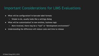 © Robin Emig 2015, 2016
Important Considerations for LIMS Evaluations
● What will be configuration? ie barcode label formats
○ Simple to do, usually looks like a settings dialog
● What will be customization? ie new entities, business logic
○ More involved, there may be a “tool” or “development environment”
● Understanding the difference will reduce costs and time to release
 