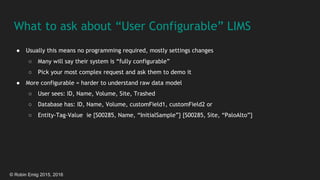 © Robin Emig 2015, 2016
What to ask about “User Configurable” LIMS
● Usually this means no programming required, mostly settings changes
○ Many will say their system is “fully configurable”
○ Pick your most complex request and ask them to demo it
● More configurable = harder to understand raw data model
○ User sees: ID, Name, Volume, Site, Trashed
○ Database has: ID, Name, Volume, customField1, customField2 or
○ Entity-Tag-Value ie {S00285, Name, “InitialSample”} {S00285, Site, “PaloAlto”}
 