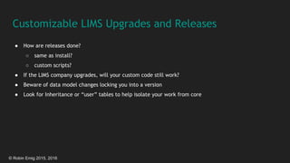 © Robin Emig 2015, 2016
Customizable LIMS Upgrades and Releases
● How are releases done?
○ same as install?
○ custom scripts?
● If the LIMS company upgrades, will your custom code still work?
● Beware of data model changes locking you into a version
● Look for Inheritance or “user” tables to help isolate your work from core
 