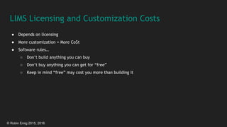 © Robin Emig 2015, 2016
LIMS Licensing and Customization Costs
● Depends on licensing
● More customization = More Co$t
● Software rules…
○ Don’t build anything you can buy
○ Don’t buy anything you can get for “free”
○ Keep in mind “free” may cost you more than building it
 