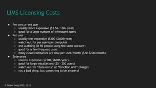 © Robin Emig 2015, 2016
LIMS Licensing Costs
● Per concurrent user
○ usually more expensive ($1.5K- 15K/ year)
○ good for a large number of infrequent users
● Per user
○ usually less expensive ($200-$2000/year)
○ watch out for per user/per computer
○ and auditing (ie 50 people using the same account)
○ good for a few frequent users
○ many cloud companies are now per user/month ($20-$200/month)
● Enterprise
○ Usually expensive ($250K-$600K/year)
○ good for large installations (25 - 250 users)
○ watch out for “data units” or “function unit” charges
○ not a bad thing, but something to be aware of
 