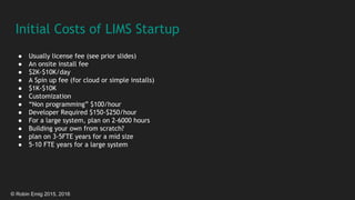 © Robin Emig 2015, 2016
Initial Costs of LIMS Startup
● Usually license fee (see prior slides)
● An onsite install fee
● $2K-$10K/day
● A Spin up fee (for cloud or simple installs)
● $1K-$10K
● Customization
● “Non programming” $100/hour
● Developer Required $150-$250/hour
● For a large system, plan on 2-6000 hours
● Building your own from scratch?
● plan on 3-5FTE years for a mid size
● 5-10 FTE years for a large system
 
