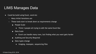 © Robin Emig 2015, 2016
LIMS Manages Data
● Could be build using Excel, word etc
○ Many initial iterations are
○ These tools start to break down as requirements change
■ People Scale
● Think 3 people all trying to edit the same Excel Doc
■ Data Scale
● Excel can handle many rows, but finding what you want gets harder
■ Auditing and Security Required
■ Data types change
● Imaging, massspec, sequencing files
 