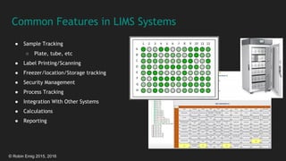 © Robin Emig 2015, 2016
Common Features in LIMS Systems
● Sample Tracking
○ Plate, tube, etc
● Label Printing/Scanning
● Freezer/location/Storage tracking
● Security Management
● Process Tracking
● Integration With Other Systems
● Calculations
● Reporting
 