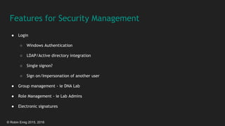 © Robin Emig 2015, 2016
Features for Security Management
● Login
○ Windows Authentication
○ LDAP/Active directory integration
○ Single signon?
○ Sign on/Impersonation of another user
● Group management - ie DNA Lab
● Role Management - ie Lab Admins
● Electronic signatures
 