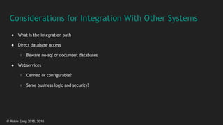 © Robin Emig 2015, 2016
Considerations for Integration With Other Systems
● What is the integration path
● Direct database access
○ Beware no-sql or document databases
● Webservices
○ Canned or configurable?
○ Same business logic and security?
 