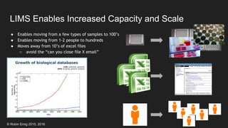 © Robin Emig 2015, 2016
LIMS Enables Increased Capacity and Scale
● Enables moving from a few types of samples to 100’s
● Enables moving from 1-2 people to hundreds
● Moves away from 10’s of excel files
○ avoid the “can you close file X email”
 