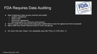 © Robin Emig 2015, 2016
FDA Requires Data Auditing
● Must implement data access controls and audits
○ system validations
○ audit trails
○ electronic signatures
○ documentation for software and systems
● Hard to audit Excel documents [because modifications must be signed and time-stamped]
● Many LIMS have these features built-in from the get-go
● for more Info see: https://en.wikipedia.org/wiki/Title_21_CFR_Part_11
 