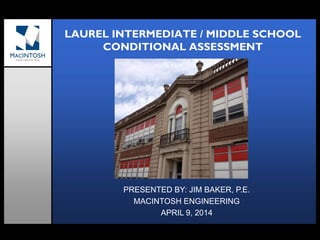 LAUREL INTERMEDIATE / MIDDLE SCHOOL
CONDITIONAL ASSESSMENT
PRESENTED BY: JIM BAKER, P.E.
MACINTOSH ENGINEERING
APRIL 9, 2014
 