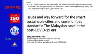 Issues and way forward for the smart
sustainable cities and communities
standards: The Malaysian case in the
post-COVID-19 era
Seng Boon Lim, PhD
Programme of Town and Regional Planning
College of Built Environment
Universiti Teknologi Mara Perak Branch, MALAYSIA
Citation
Lim, S. B. (2022). Issues and way forward for the smart sustainable cities and communities
standards: The Malaysian case in the post-COVID-19 era. Planning Malaysia, 20(5), 108–
121. https://doi.org/10.21837/pm.v20i24.1187
 