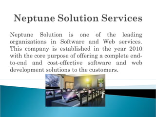 Neptune Solution is one of the leading
organizations in Software and Web services.
This company is established in the year 2010
with the core purpose of offering a complete end-
to-end and cost-effective software and web
development solutions to the customers.
 