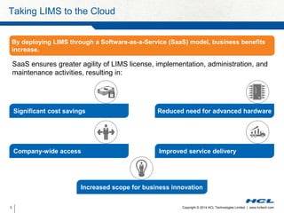 Taking LIMS to the Cloud 
By deploying LIMS through a Software-as-a-Service (SaaS) model, business benefits 
increase. 
SaaS ensures greater agility of LIMS license, implementation, administration, and 
maintenance activities, resulting in: 
Significant cost savings Reduced need for advanced hardware 
Company-wide access Improved service delivery 
Increased scope for business innovation 
Copyright © 2014 HCL Technologies Limited 3 | www.hcltech.com 
 