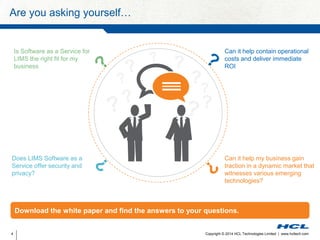 Are you asking yourself… 
Can it help contain operational 
costs and deliver immediate 
ROI 
Can it help my business gain 
traction in a dynamic market that 
witnesses various emerging 
technologies? 
Is Software as a Service for 
LIMS the right fit for my 
business 
Does LIMS Software as a 
Service offer security and 
privacy? 
Download the white paper and find the answers to your questions. 
Copyright © 2014 HCL Technologies Limited 4 | www.hcltech.com 
 