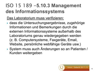 Das Laboratorium muss verifizieren:
 dass die Untersuchungsergebnisse, zugehörige
Informationen und Bemerkungen durch die
externen Informationssysteme außerhalb des
Laboratoriums genau wiedergegeben werden
(z. B. Computersysteme, Faxgeräte, Email,
Website, persönliche webfähige Geräte usw.)
 System muss auch Änderungen so an Patienten /
Kunden weitergeben

Krenn / Sieberth 26.11.13

10

 