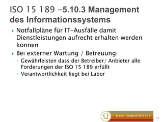 



Notfallpläne für IT-Ausfälle damit
Dienstleistungen aufrecht erhalten werden
können
Bei externer Wartung / Betreuung:
◦ Gewährleisten dass der Betreiber/ Anbieter alle
Forderungen der ISO 15 189 erfüllt
◦ Verantwortlichkeit liegt bei Labor

Krenn / Sieberth 26.11.13

11

 