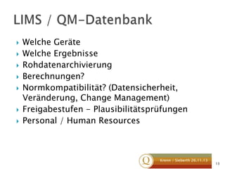 








Welche Geräte
Welche Ergebnisse
Rohdatenarchivierung
Berechnungen?
Normkompatibilität? (Datensicherheit,
Veränderung, Change Management)
Freigabestufen - Plausibilitätsprüfungen
Personal / Human Resources

Krenn / Sieberth 26.11.13

13

 