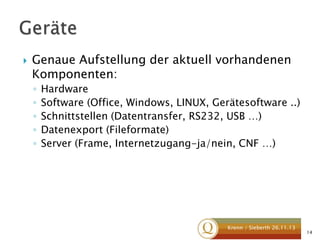 

Genaue Aufstellung der aktuell vorhandenen
Komponenten:
◦
◦
◦
◦
◦

Hardware
Software (Office, Windows, LINUX, Gerätesoftware ..)
Schnittstellen (Datentransfer, RS232, USB …)
Datenexport (Fileformate)
Server (Frame, Internetzugang-ja/nein, CNF …)

Krenn / Sieberth 26.11.13

14

 