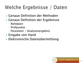 


Genaue Definition der Methoden
Genaue Definition der Ergebnisse
◦ Rohdaten
◦ Prüfpunkte
◦ Parameter / Analysenergebnis




Eingabe von Hand
Elektronische Datenübermittlung

Krenn / Sieberth 26.11.13

15

 