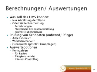 

Was soll das LIMS können:
◦ Nur Abbildung der Werte
◦ Oder Weiterbearbeitung

 Berechnungen
 Statistische Kenndatenermittlung
 Prüfmittelüberwachung



Prüfung von Kenndaten (Aufwand/ Pflege)



Auswerteoptionen

◦ Arbeitsbereich
◦ Wiederholbarkeit
◦ Grenzwerte (gesetzl. Grundlagen)
◦ Kennzahlen

 für Review
 Tätigkeitsbericht
 Internes Controlling

Krenn / Sieberth 26.11.13

17

 