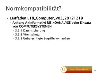 

Leitfaden L18_Computer_V03_20121219
◦ Anhang A (informativ) RISIKOANALYSE beim Einsatz
von COMPUTERSYSTEMEN
 3.2.1 Datensicherung
 3.2.2 Virenschutz
 3.2.3 Unberechtigte Zugriffe von außen

Krenn / Sieberth 26.11.13

19

 
