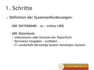 

Definition der Systemanforderungen:
◦ QM-DATENBANK – vs.- echtes LIMS
◦ QM-Datenbank:
 Unterstützen oder Ersetzen der Papierform
 Normative Vorgaben – Leitfäden
 IT-Landschaft (derzeitige System-benötigtes System)

Krenn / Sieberth 26.11.13

2

 