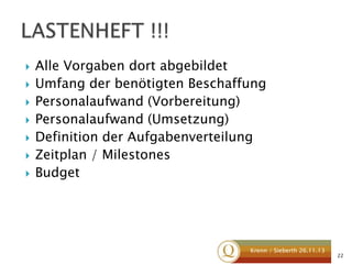 








Alle Vorgaben dort abgebildet
Umfang der benötigten Beschaffung
Personalaufwand (Vorbereitung)
Personalaufwand (Umsetzung)
Definition der Aufgabenverteilung
Zeitplan / Milestones
Budget

Krenn / Sieberth 26.11.13

22

 