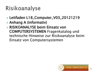 



Leitfaden L18_Computer_V03_20121219
Anhang A (informativ)
RISIKOANALYSE beim Einsatz von
COMPUTERSYSTEMEN Fragenkatalog und
technische Hinweise zur Risikoanalyse beim
Einsatz von Computersystemen

Krenn / Sieberth 26.11.13

23

 