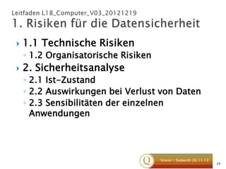 

1.1 Technische Risiken
◦ 1.2 Organisatorische Risiken



2. Sicherheitsanalyse
◦ 2.1 Ist-Zustand
◦ 2.2 Auswirkungen bei Verlust von Daten
◦ 2.3 Sensibilitäten der einzelnen
Anwendungen

Krenn / Sieberth 26.11.13

24

 