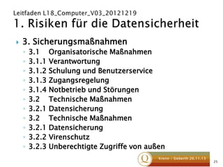 

3. Sicherungsmaßnahmen
◦
◦
◦
◦
◦
◦
◦
◦
◦
◦
◦

3.1 Organisatorische Maßnahmen
3.1.1 Verantwortung
3.1.2 Schulung und Benutzerservice
3.1.3 Zugangsregelung
3.1.4 Notbetrieb und Störungen
3.2 Technische Maßnahmen
3.2.1 Datensicherung
3.2 Technische Maßnahmen
3.2.1 Datensicherung
3.2.2 Virenschutz
3.2.3 Unberechtigte Zugriffe von außen
Krenn / Sieberth 26.11.13

25

 