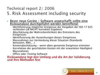 

Bevor neue Geräte / Software angeschafft sollte eine
Rsikoanalyse durchgeführt werden betreffend:

◦ Identifizierung möglicher Ereignisse die Vorgaben der ISO 17 025
verletzten (zB NICHT korrektes Ergebnis)
◦ Abschätzung der Wahrscheinlichkeit des Eintretens des
Ereignisses
◦ Identifizierung der Auswirkungen dieses Ereignisses
◦ Massnahmen zur Vermeidung dieser Situation (Standards
benutzen, RMs,…)
◦ Kostenabschätzung - wenn oben genannte Ereignisse eintreten
◦ Korrelation der geschätzten Kosten mit der erwarteten Häufigkeit
◦ Massnahmen
◦ Office oder Testing Software

Risikoanalyse legt den Umfang und die Art der Validierung
und Ihre Methoden fest

Krenn / Sieberth 26.11.13

26

 