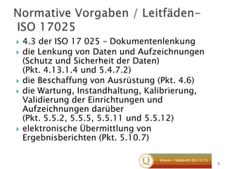 







4.3 der ISO 17 025 – Dokumentenlenkung
die Lenkung von Daten und Aufzeichnungen
(Schutz und Sicherheit der Daten)
(Pkt. 4.13.1.4 und 5.4.7.2)
die Beschaffung von Ausrüstung (Pkt. 4.6)
die Wartung, Instandhaltung, Kalibrierung,
Validierung der Einrichtungen und
Aufzeichnungen darüber
(Pkt. 5.5.2, 5.5.5, 5.5.11 und 5.5.12)
elektronische Übermittlung von
Ergebnisberichten (Pkt. 5.10.7)
Krenn / Sieberth 26.11.13

3

 